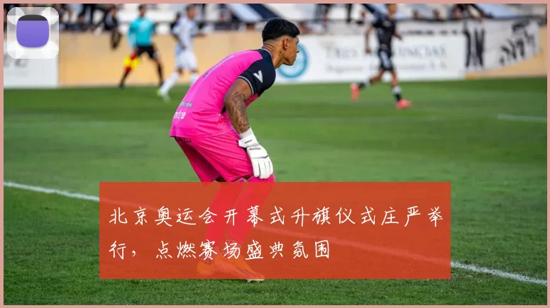 北京奥运会开幕式升旗仪式庄严举行,点燃赛场盛典氛围