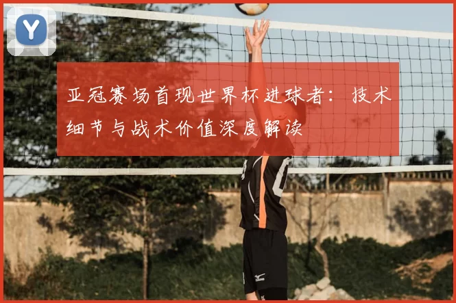 亚冠赛场首现世界杯进球者:技术细节与战术价值深度解读