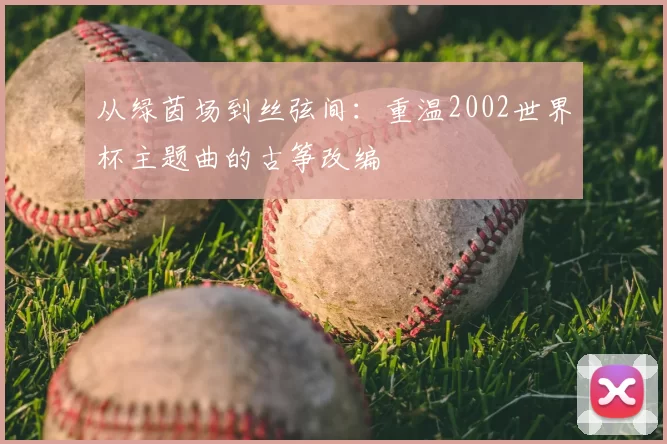 从绿茵场到丝弦间:重温2002世界杯主题曲的古筝改编