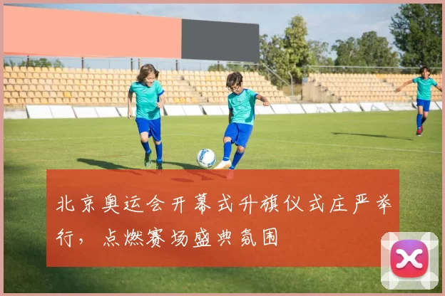 北京奥运会开幕式升旗仪式庄严举行,点燃赛场盛典氛围