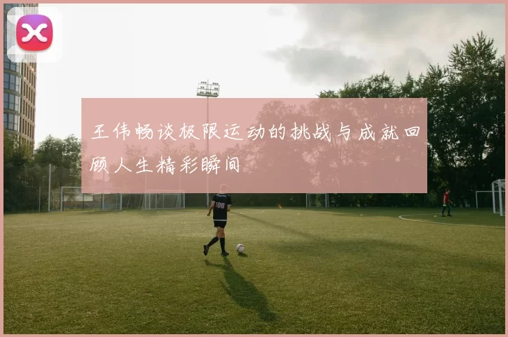 王伟畅谈极限运动的挑战与成就回顾人生精彩瞬间