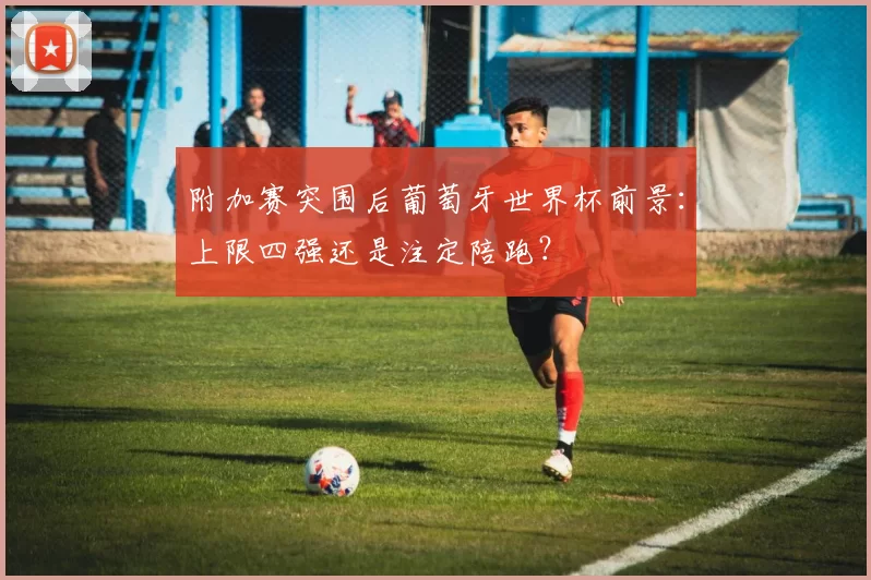 附加赛突围后葡萄牙世界杯前景:上限四强还是注定陪跑?