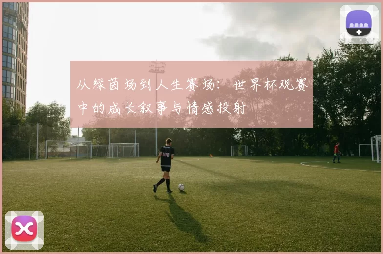 从绿茵场到人生赛场:世界杯观赛中的成长叙事与情感投射