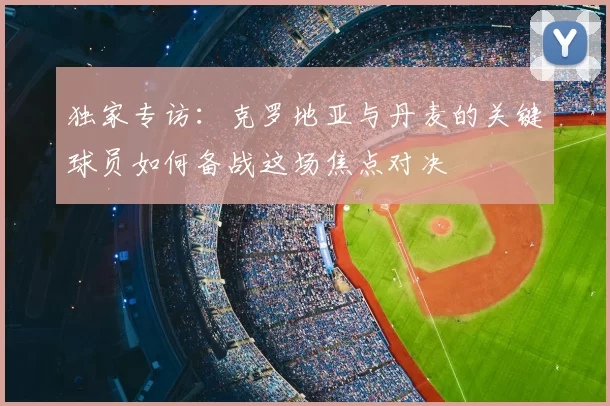 独家专访:克罗地亚与丹麦的关键球员如何备战这场焦点对决