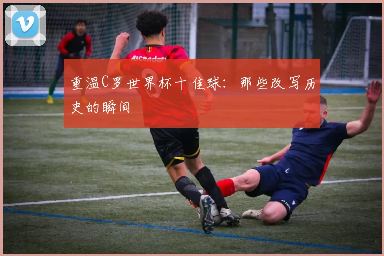 重温C罗世界杯十佳球:那些改写历史的瞬间
