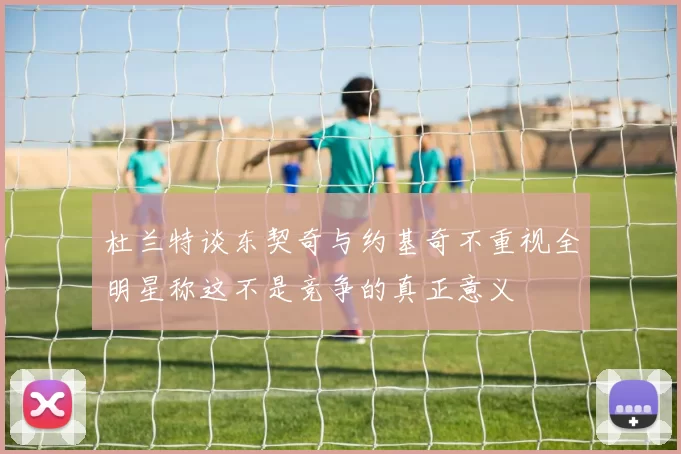 杜兰特谈东契奇与约基奇不重视全明星称这不是竞争的真正意义