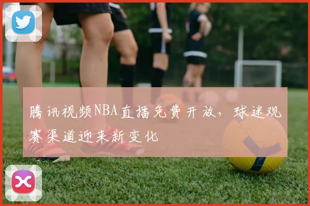 腾讯视频NBA直播免费开放,球迷观赛渠道迎来新变化