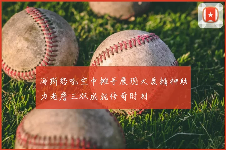 海斯怒吼空中摊手展现大度精神助力老詹三双成就传奇时刻