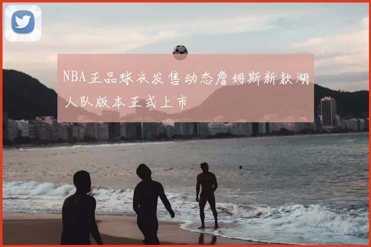 NBA正品球衣发售动态詹姆斯新款湖人队版本正式上市