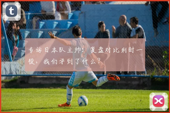 专访日本队主帅：复盘对比利时一役，我们学到了什么？