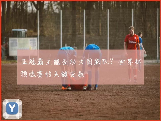 亚冠霸主能否助力国家队?世界杯预选赛的关键变数