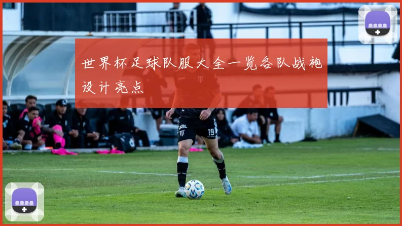 世界杯足球队服大全一览各队战袍设计亮点