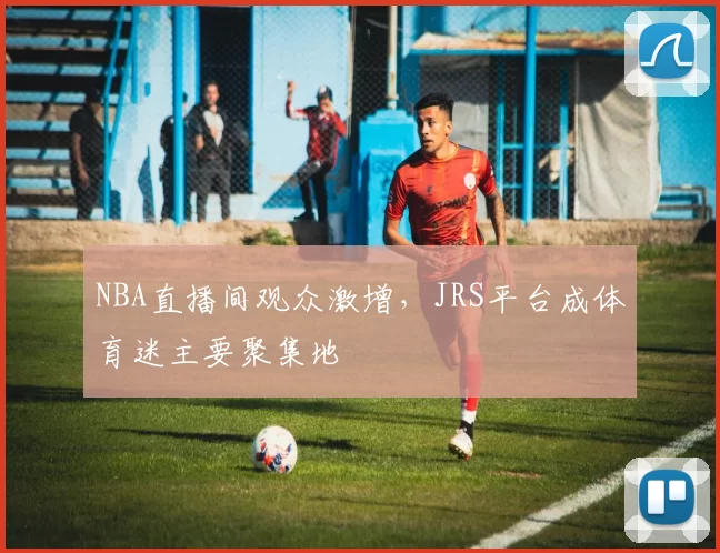 NBA直播间观众激增,JRS平台成体育迷主要聚集地