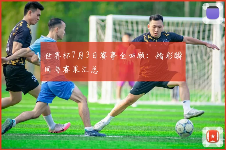 世界杯7月3日赛事全回顾：精彩瞬间与赛果汇总