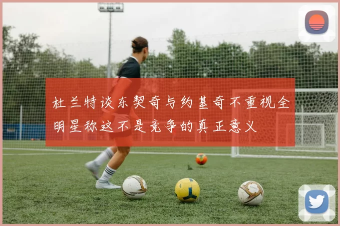 杜兰特谈东契奇与约基奇不重视全明星称这不是竞争的真正意义