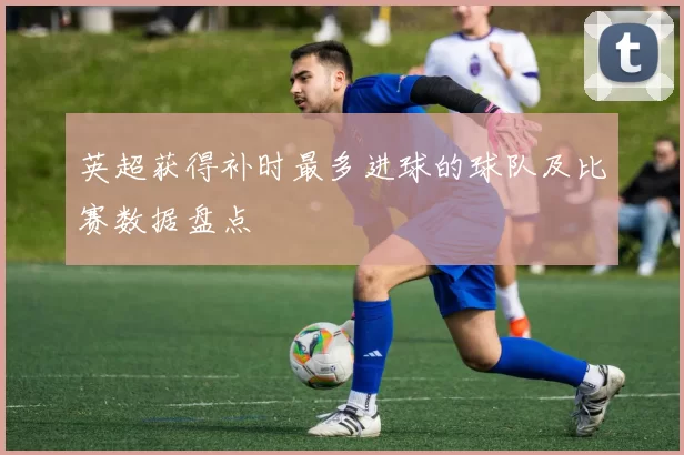 英超获得补时最多进球的球队及比赛数据盘点