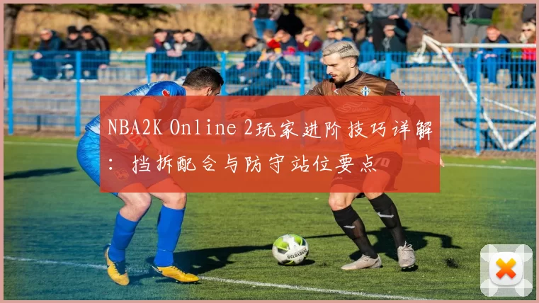 NBA2K Online 2玩家进阶技巧详解:挡拆配合与防守站位要点