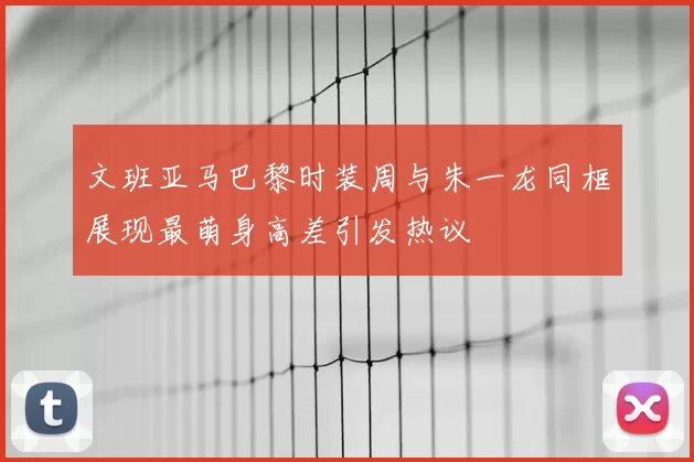 文班亚马巴黎时装周与朱一龙同框展现最萌身高差引发热议