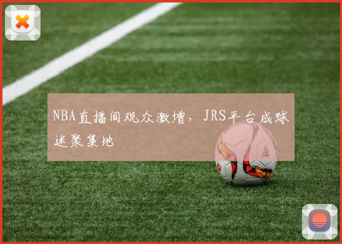 NBA直播间观众激增，JRS平台成球迷聚集地