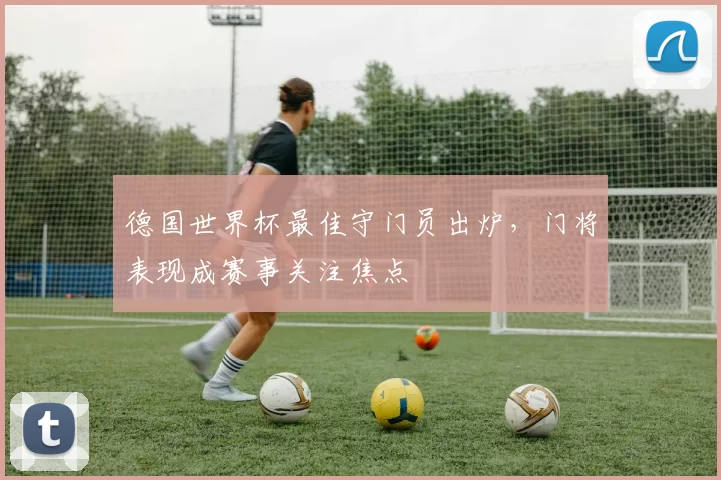 德国世界杯最佳守门员出炉，门将表现成赛事关注焦点