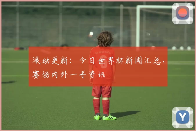 滚动更新:今日世界杯新闻汇总,赛场内外一手资讯