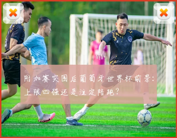 附加赛突围后葡萄牙世界杯前景：上限四强还是注定陪跑？