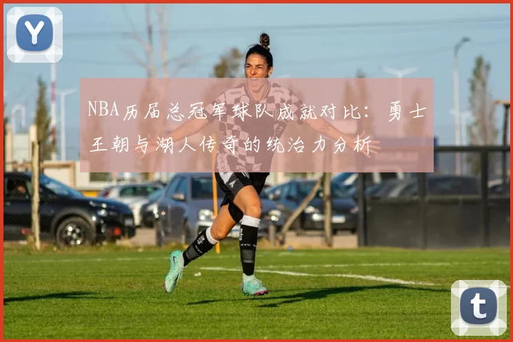 NBA历届总冠军球队成就对比:勇士王朝与湖人传奇的统治力分析