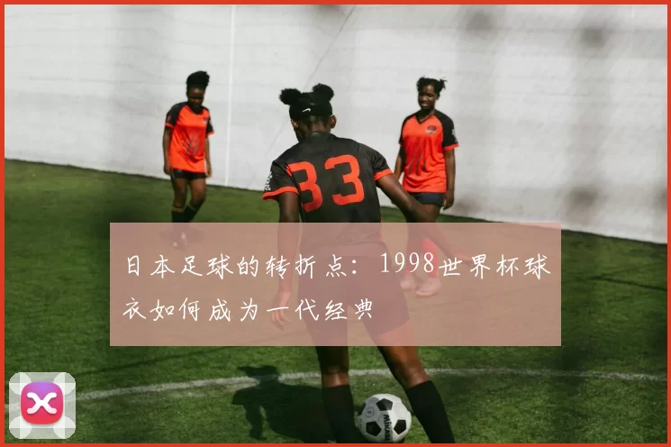 日本足球的转折点:1998世界杯球衣如何成为一代经典