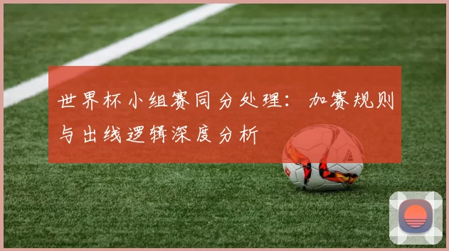 世界杯小组赛同分处理:加赛规则与出线逻辑深度分析