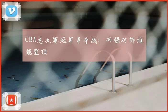 CBA总决赛冠军争夺战：两强对阵谁能登顶
