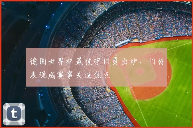 德国世界杯最佳守门员出炉,门将表现成赛事关注焦点