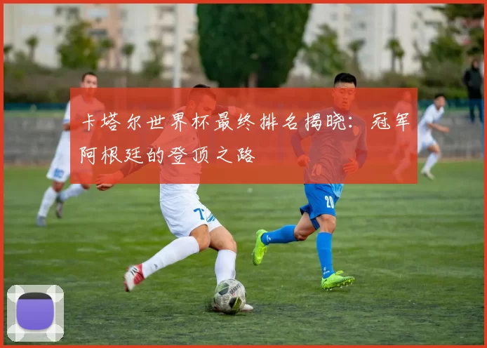 卡塔尔世界杯最终排名揭晓:冠军阿根廷的登顶之路
