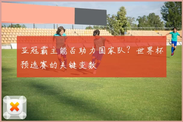 亚冠霸主能否助力国家队？世界杯预选赛的关键变数