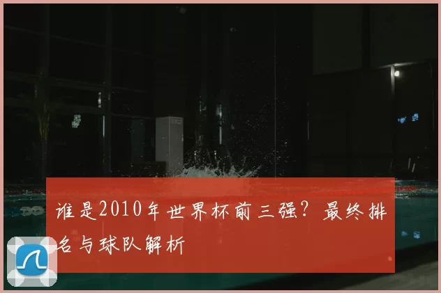 谁是2010年世界杯前三强?最终排名与球队解析