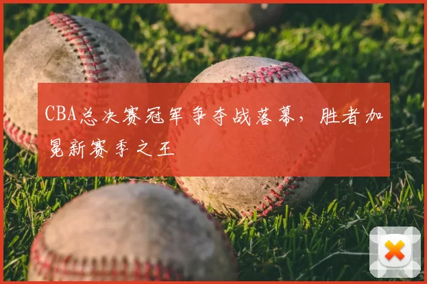CBA总决赛冠军争夺战落幕，胜者加冕新赛季之王