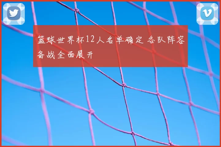 篮球世界杯12人名单确定 各队阵容备战全面展开