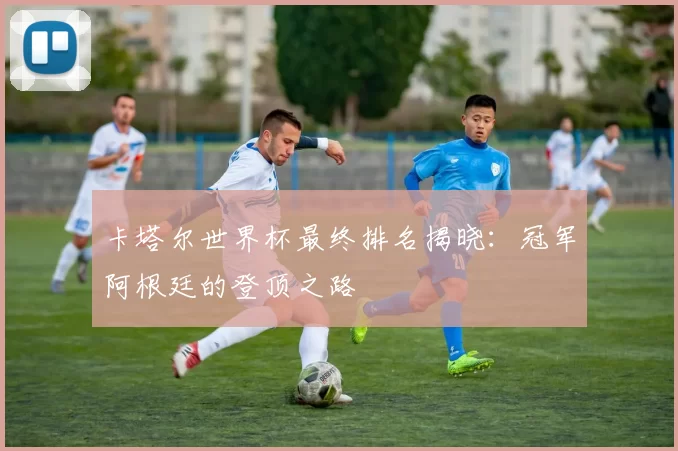 卡塔尔世界杯最终排名揭晓：冠军阿根廷的登顶之路