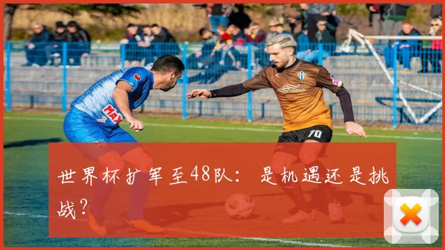 世界杯扩军至48队：是机遇还是挑战？