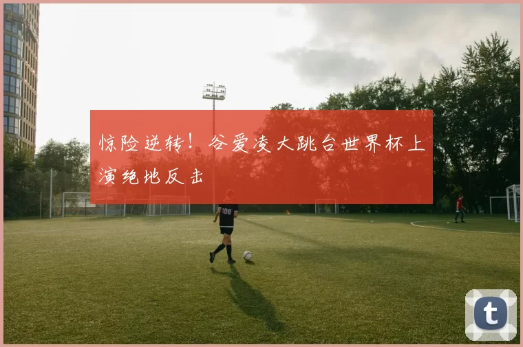 惊险逆转!谷爱凌大跳台世界杯上演绝地反击