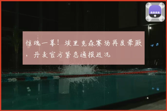 惊魂一幕!埃里克森赛场再度晕厥,丹麦官方紧急通报近况