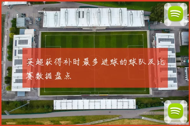 英超获得补时最多进球的球队及比赛数据盘点