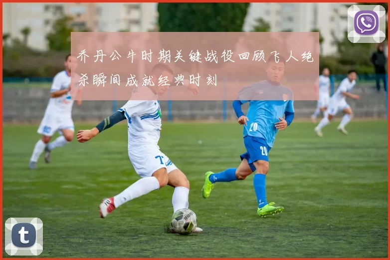 乔丹公牛时期关键战役回顾飞人绝杀瞬间成就经典时刻