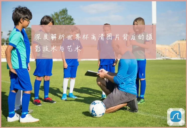深度解析世界杯高清图片背后的摄影技术与艺术