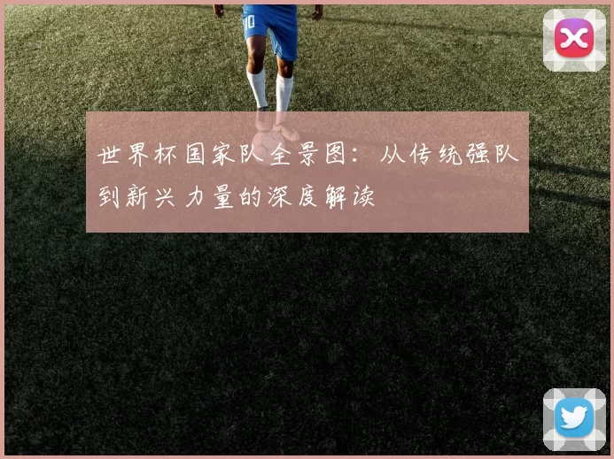世界杯国家队全景图:从传统强队到新兴力量的深度解读