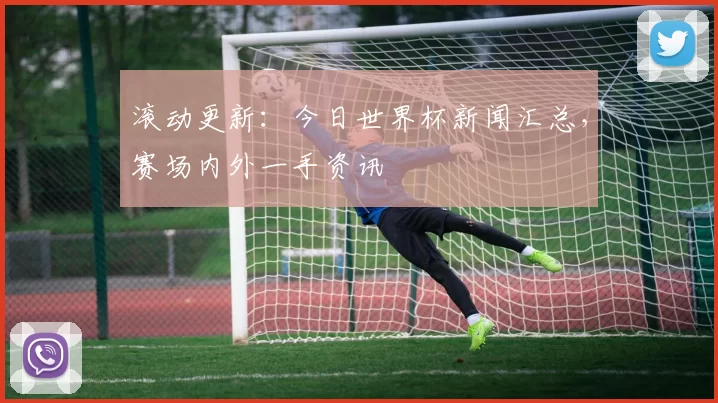 滚动更新:今日世界杯新闻汇总,赛场内外一手资讯