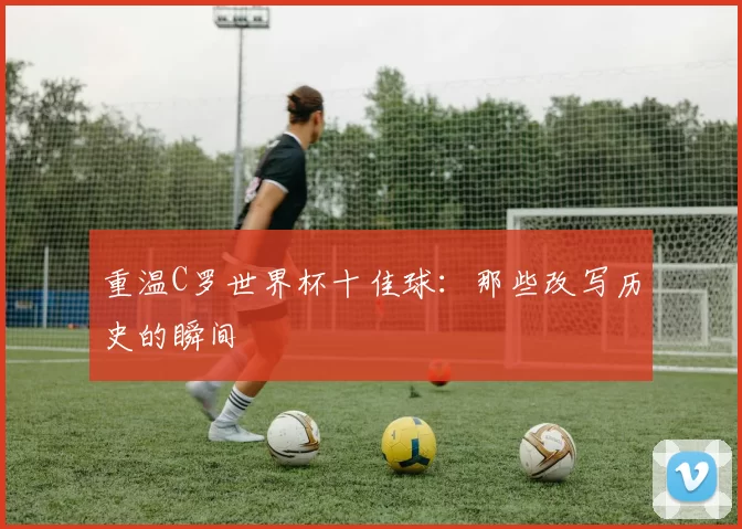 重温C罗世界杯十佳球:那些改写历史的瞬间