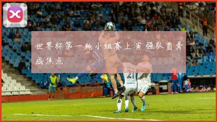 世界杯第一轮小组赛上演 强队首秀成焦点