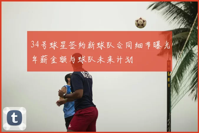 34号球星签约新球队合同细节曝光年薪金额与球队未来计划