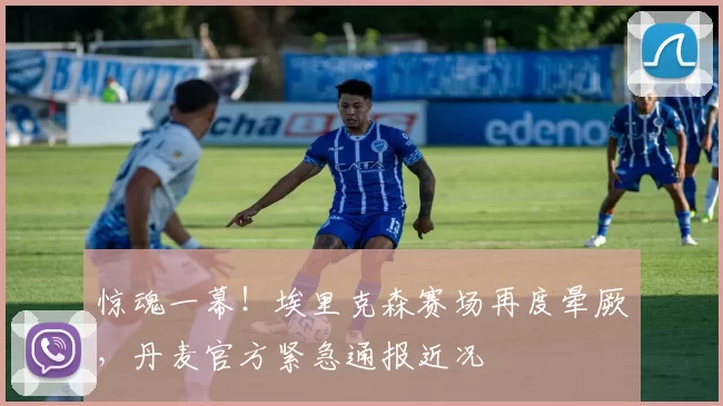 惊魂一幕!埃里克森赛场再度晕厥,丹麦官方紧急通报近况